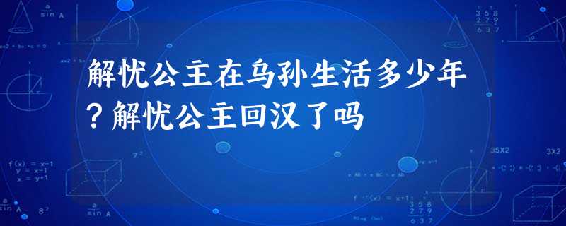 解忧公主在乌孙生活多少年?解忧公主回汉了吗 解忧公主在乌孙生活多少年?解忧公主回汉了吗