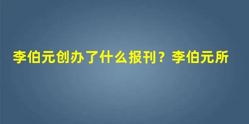 李伯元创办了什么报刊?李伯元所谓游戏是什么 李伯元创办了什么报刊?李伯元所谓游戏是什么