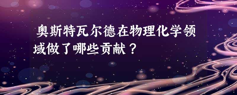 奥斯特瓦尔德在物理化学领域做了哪些贡献? 奥斯特瓦尔德在物理化学领域做了哪些贡献?
