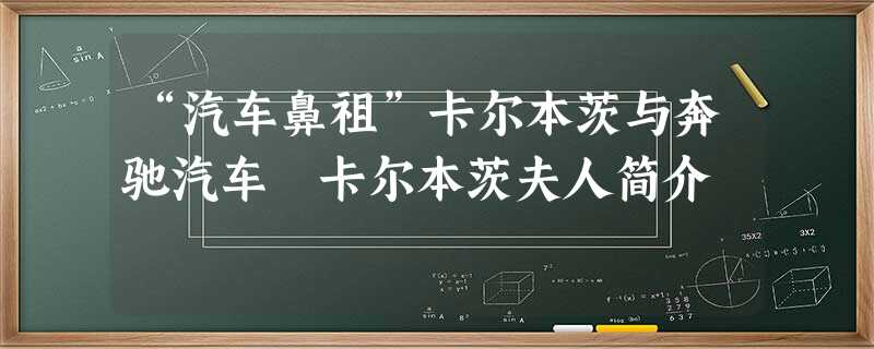 “汽车鼻祖”卡尔本茨与奔驰汽车 卡尔本茨夫人简介 “汽车鼻祖”卡尔本茨与奔驰汽车 卡尔本茨夫人简介