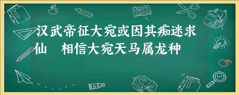 汉武帝征大宛或因其痴迷求仙 相信大宛天马属龙种 汉武帝征大宛或因其痴迷求仙 相信大宛天马属龙种