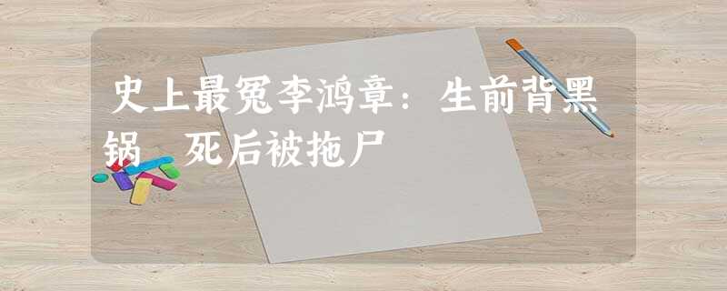 史上最冤李鸿章:生前背黑锅 死后被拖尸 史上最冤李鸿章:生前背黑锅 死后被拖尸