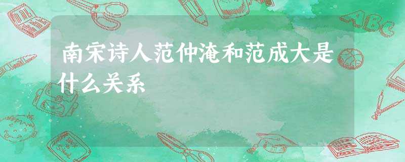 南宋诗人范仲淹和范成大是什么关系 南宋诗人范仲淹和范成大是什么关系