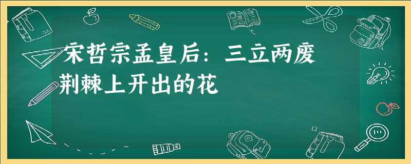 宋哲宗孟皇后:三立两废 荆棘上开出的花 宋哲宗孟皇后:三立两废 荆棘上开出的花