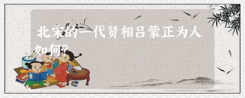 北宋的一代贤相吕蒙正为人如何? 北宋的一代贤相吕蒙正为人如何?