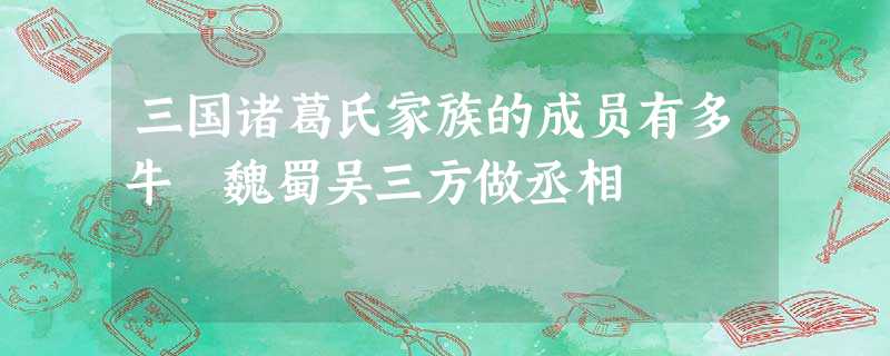 三国诸葛氏家族的成员有多牛 魏蜀吴三方做丞相 三国诸葛氏家族的成员有多牛 魏蜀吴三方做丞相