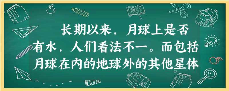 长期以来,月球上是否有水,人们看法不一。而包括月球在内的地球外的其他星体是否有水也是人类最关注的问题之一,因为有了 长期以来,月球上是否有水,人们看法不一。而包括月球在内的地球外的其他星体是否有水也是人类最关注的问题之一,因为有了