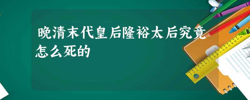 晚清末代皇后隆裕太后究竟怎么死的 晚清末代皇后隆裕太后究竟怎么死的