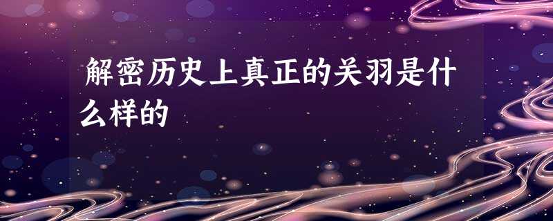 解密历史上真正的关羽是什么样的 解密历史上真正的关羽是什么样的