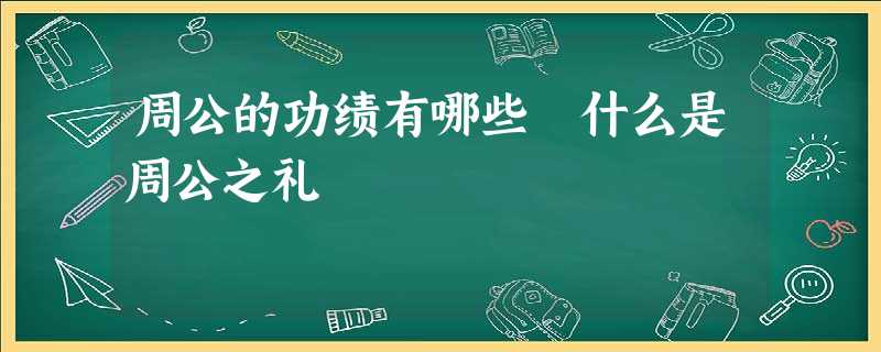周公的功绩有哪些 什么是周公之礼 周公的功绩有哪些 什么是周公之礼