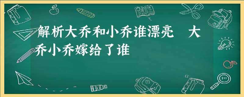 解析大乔和小乔谁漂亮 大乔小乔嫁给了谁 解析大乔和小乔谁漂亮 大乔小乔嫁给了谁