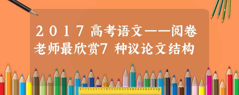 2017高考语文——阅卷老师最欣赏7种议论文结构 2017高考语文——阅卷老师最欣赏7种议论文结构