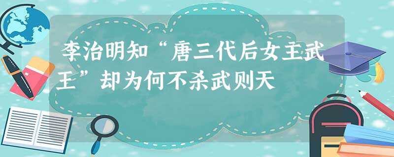 李治明知“唐三代后女主武王”却为何不杀武则天 李治明知“唐三代后女主武王”却为何不杀武则天
