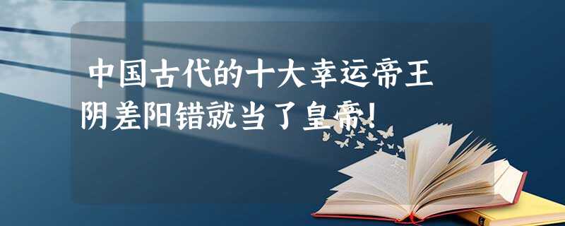 中国古代的十大幸运帝王 阴差阳错就当了皇帝! 中国古代的十大幸运帝王 阴差阳错就当了皇帝!