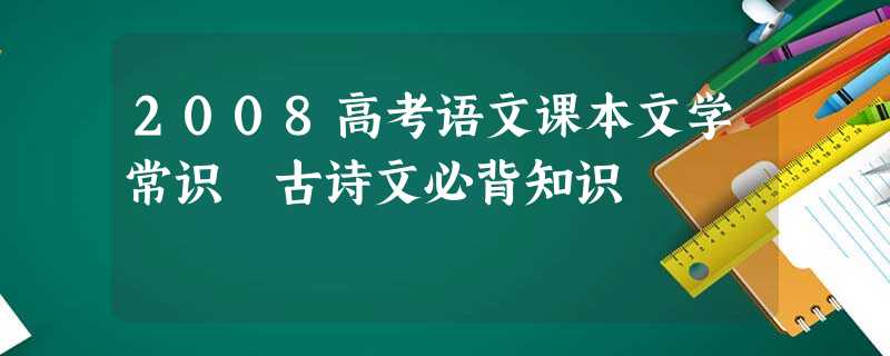 2008高考语文课本文学常识 古诗文必背知识 2008高考语文课本文学常识 古诗文必背知识