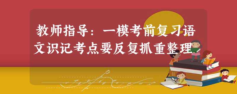 教师指导:一模考前复习语文识记考点要反复抓重整理 教师指导:一模考前复习语文识记考点要反复抓重整理