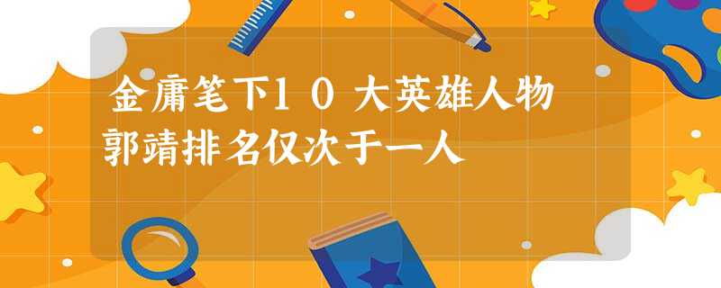 金庸笔下10大英雄人物 郭靖排名仅次于一人 金庸笔下10大英雄人物 郭靖排名仅次于一人