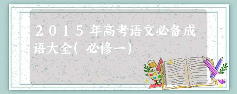 2015年高考语文必备成语大全(必修一) 2015年高考语文必备成语大全(必修一)