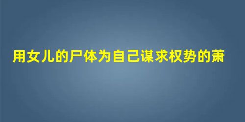 用女儿的尸体为自己谋求权势的萧至忠 用女儿的尸体为自己谋求权势的萧至忠