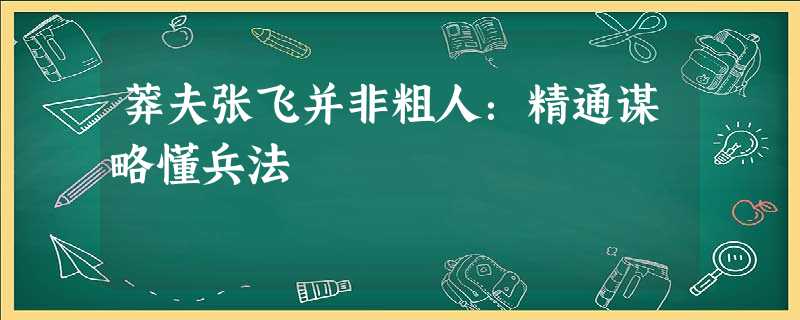 莽夫张飞并非粗人:精通谋略懂兵法 莽夫张飞并非粗人:精通谋略懂兵法