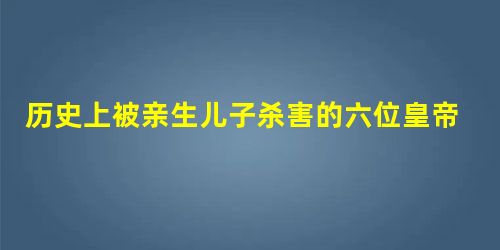 历史上被亲生儿子杀害的六位皇帝 历史上被亲生儿子杀害的六位皇帝
