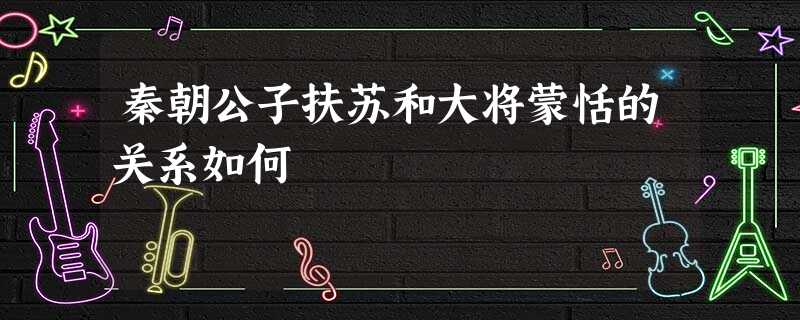 秦朝公子扶苏和大将蒙恬的关系如何 秦朝公子扶苏和大将蒙恬的关系如何
