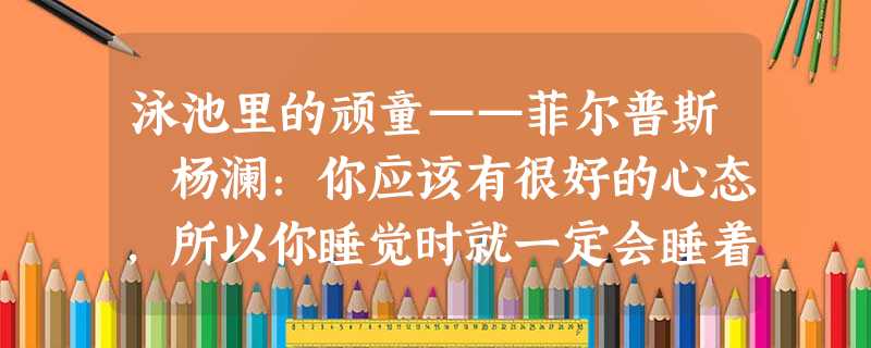 泳池里的顽童——菲尔普斯 杨澜:你应该有很好的心态,所以你睡觉时就一定会睡着。在奥林匹克运动会也如此吗? 菲尔普斯: 泳池里的顽童——菲尔普斯 杨澜:你应该有很好的心态,所以你睡觉时就一定会睡着。在奥林匹克运动会也如此吗? 菲尔普斯: