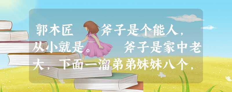 郭木匠斧子是个能人,从小就是。 斧子是家中老大,下面一溜弟弟妹妹八个,他只能在十岁那年退学。斧子看看家中里里外外没件像样的家什,就 郭木匠斧子是个能人,从小就是。 斧子是家中老大,下面一溜弟弟妹妹八个,他只能在十岁那年退学。斧子看看家中里里外外没件像样的家什,就