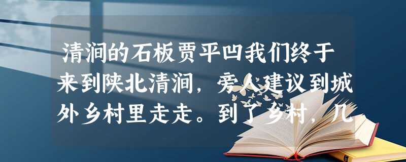 清涧的石板贾平凹我们终于来到陕北清涧,旁人建议到城外乡村里走走。到了乡村,几乎就要惊呼不已了,觉得到了一个神话的世界。那一切建筑,似乎从来没 清涧的石板贾平凹我们终于来到陕北清涧,旁人建议到城外乡村里走走。到了乡村,几乎就要惊呼不已了,觉得到了一个神话的世界。那一切建筑,似乎从来没