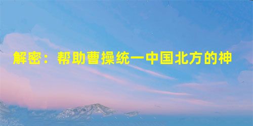 解密:帮助曹操统一中国北方的神秘名士是谁 解密:帮助曹操统一中国北方的神秘名士是谁