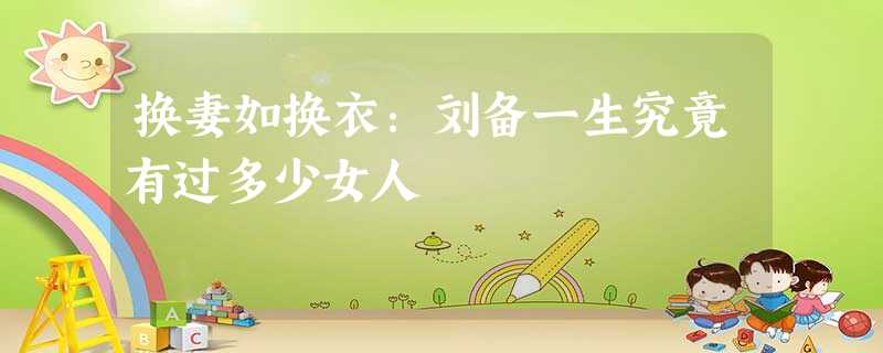 换妻如换衣:刘备一生究竟有过多少女人 换妻如换衣:刘备一生究竟有过多少女人