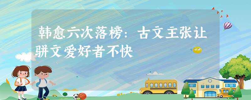 韩愈六次落榜:古文主张让骈文爱好者不快 韩愈六次落榜:古文主张让骈文爱好者不快