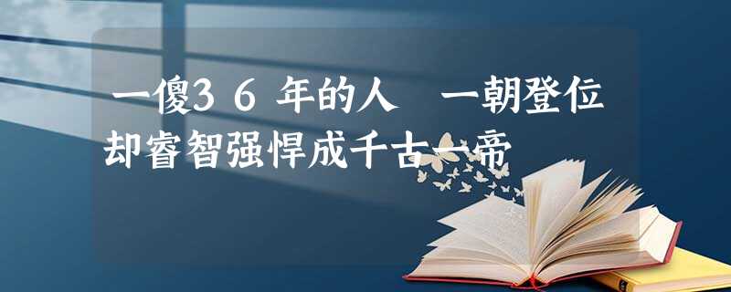 一傻36年的人 一朝登位却睿智强悍成千古一帝 一傻36年的人 一朝登位却睿智强悍成千古一帝