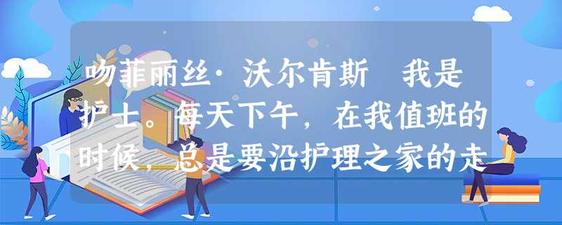 吻菲丽丝·沃尔肯斯 我是护士。每天下午,在我值班的时候,总是要沿护理之家的走廊走一走,和每个房间的病人们聊上几句, 吻菲丽丝·沃尔肯斯 我是护士。每天下午,在我值班的时候,总是要沿护理之家的走廊走一走,和每个房间的病人们聊上几句,
