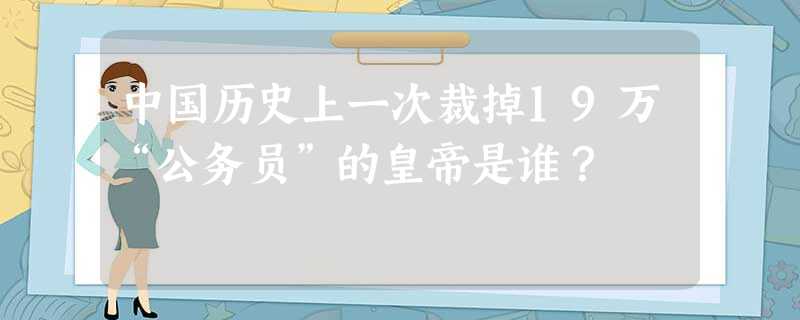 中国历史上一次裁掉19万“公务员”的皇帝是谁? 中国历史上一次裁掉19万“公务员”的皇帝是谁?