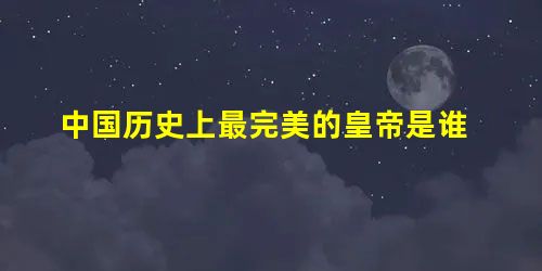 中国历史上最完美的皇帝是谁 中国历史上最完美的皇帝是谁