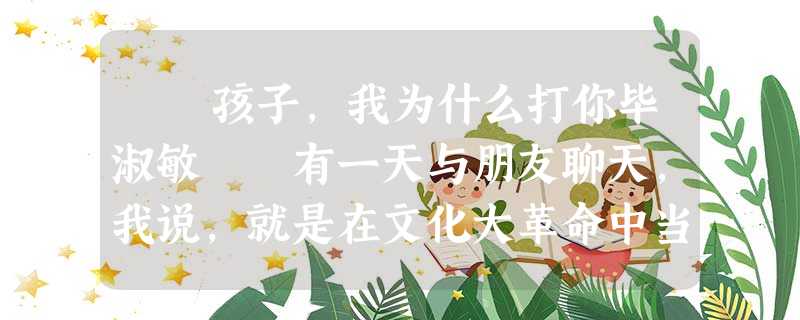 孩子,我为什么打你毕淑敏 有一天与朋友聊天,我说,就是在文化大革命中当红卫兵,我也没打过人。我还说, 孩子,我为什么打你毕淑敏 有一天与朋友聊天,我说,就是在文化大革命中当红卫兵,我也没打过人。我还说,