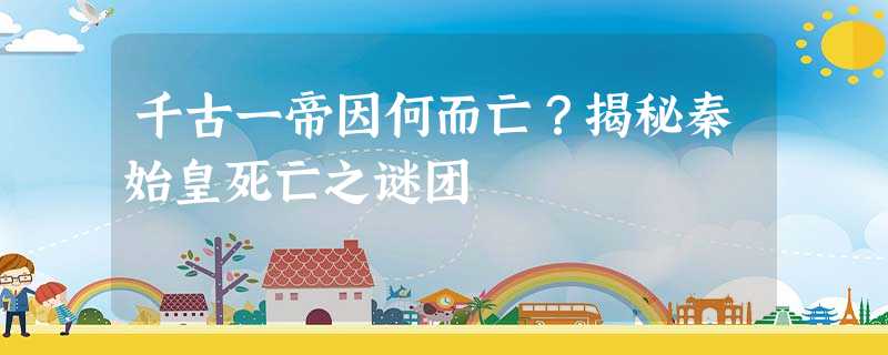 千古一帝因何而亡?揭秘秦始皇死亡之谜团 千古一帝因何而亡?揭秘秦始皇死亡之谜团
