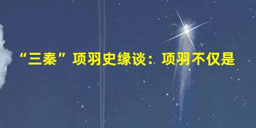“三秦”项羽史缘谈:项羽不仅是英雄,还是仁者 “三秦”项羽史缘谈:项羽不仅是英雄,还是仁者
