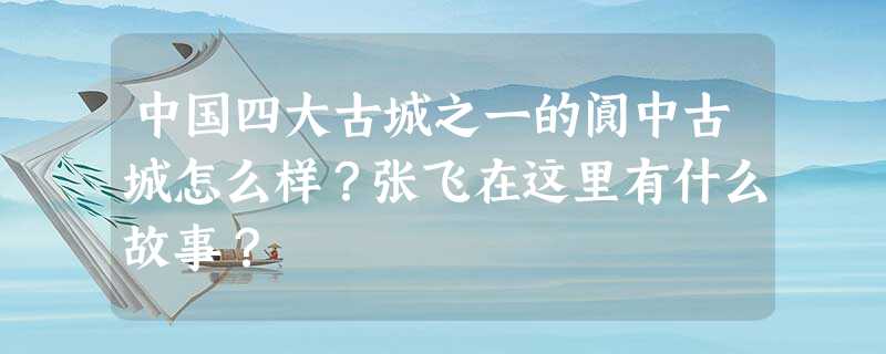 中国四大古城之一的阆中古城怎么样?张飞在这里有什么故事? 中国四大古城之一的阆中古城怎么样?张飞在这里有什么故事?