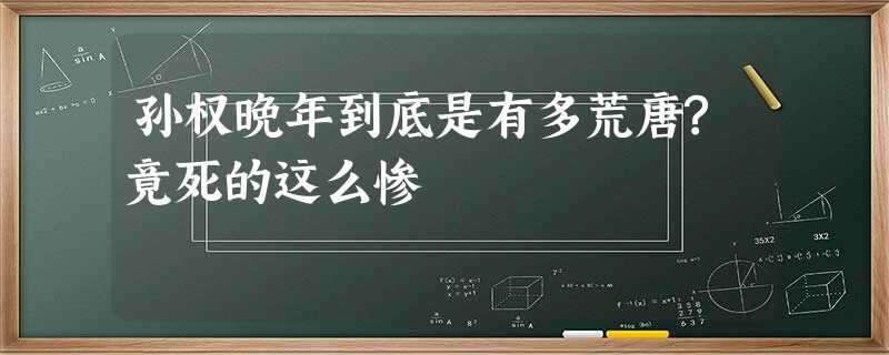 孙权晚年到底是有多荒唐?竟死的这么惨 孙权晚年到底是有多荒唐?竟死的这么惨