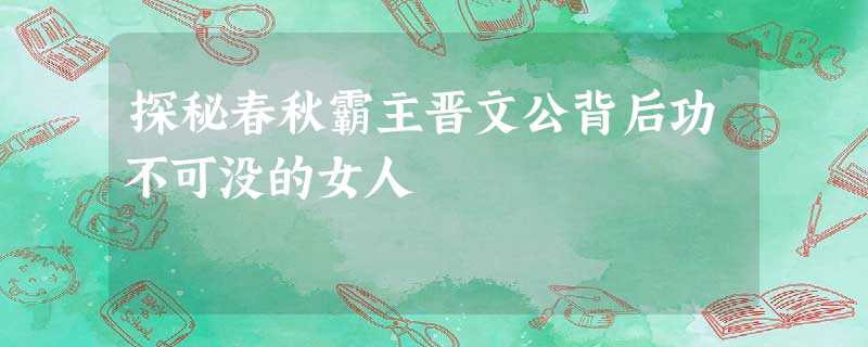 探秘春秋霸主晋文公背后功不可没的女人 探秘春秋霸主晋文公背后功不可没的女人