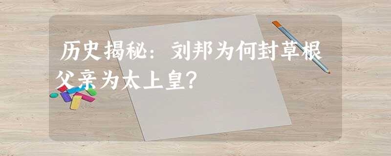 历史揭秘:刘邦为何封草根父亲为太上皇? 历史揭秘:刘邦为何封草根父亲为太上皇?