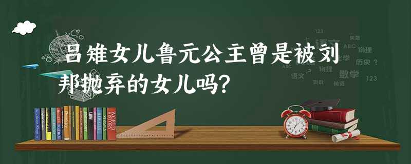 吕雉女儿鲁元公主曾是被刘邦抛弃的女儿吗? 吕雉女儿鲁元公主曾是被刘邦抛弃的女儿吗?