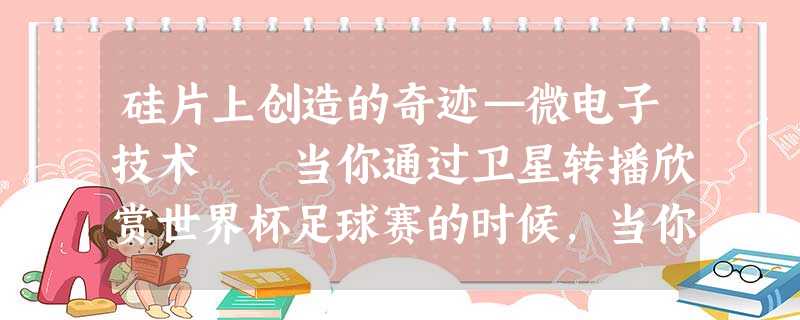 硅片上创造的奇迹—微电子技术 当你通过卫星转播欣赏世界杯足球赛的时候,当你用移动式电话和客户洽谈生意的时候,当你用国际直拨长途电 硅片上创造的奇迹—微电子技术 当你通过卫星转播欣赏世界杯足球赛的时候,当你用移动式电话和客户洽谈生意的时候,当你用国际直拨长途电