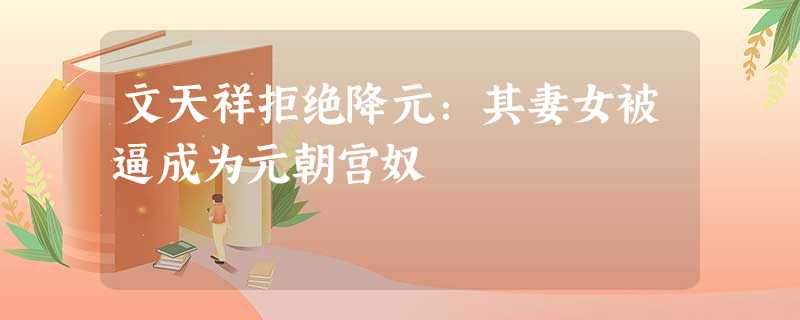 文天祥拒绝降元:其妻女被逼成为元朝宫奴 文天祥拒绝降元:其妻女被逼成为元朝宫奴