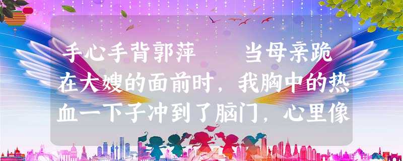 手心手背郭萍 当母亲跪在大嫂的面前时,我胸中的热血一下子冲到了脑门,心里像针扎一样难受。 接 手心手背郭萍 当母亲跪在大嫂的面前时,我胸中的热血一下子冲到了脑门,心里像针扎一样难受。 接