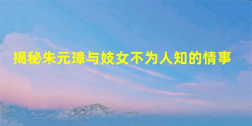 揭秘朱元璋与妓女不为人知的情事 揭秘朱元璋与妓女不为人知的情事