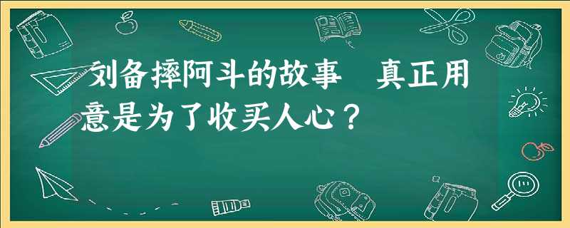 刘备摔阿斗的故事 真正用意是为了收买人心? 刘备摔阿斗的故事 真正用意是为了收买人心?