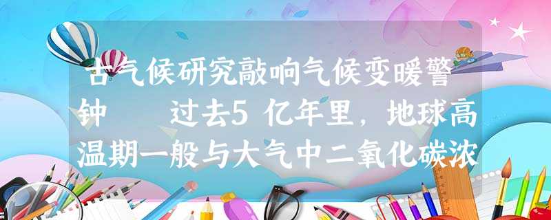 古气候研究敲响气候变暖警钟 过去5亿年里,地球高温期一般与大气中二氧化碳浓度较高的时期相吻合,反 古气候研究敲响气候变暖警钟 过去5亿年里,地球高温期一般与大气中二氧化碳浓度较高的时期相吻合,反